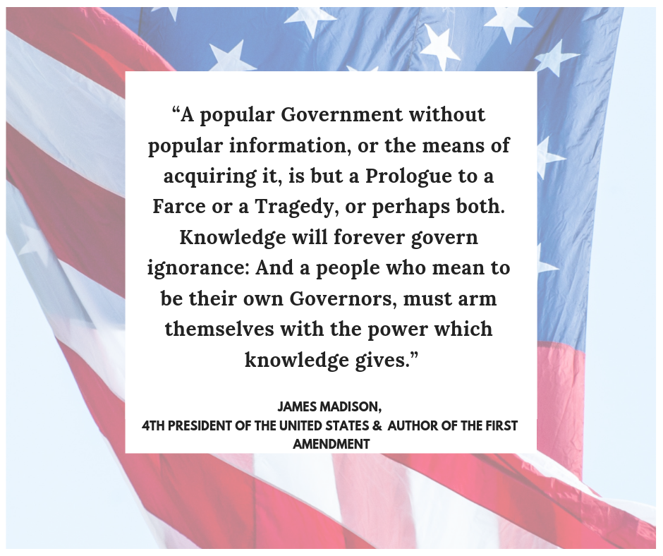 "A popular Government without popular information, or the means of acquiring it, is but a Prologue to a Farce or a Tragedy, or perhaps both. Knowledge will forever govern ignorance: And a people who mean to be their own Governors, must arm themselves with the power which knowledge gives."  - James Madison   4th President of the United States &  Author of the First Amendment