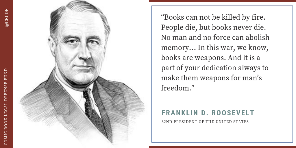 “Books can not be killed by fire. People die, but books never die. No man and no force can abolish memory… In this war, we know, books are weapons. And it is a part of your dedication always to make them weapons for man’s freedom.” – FDR