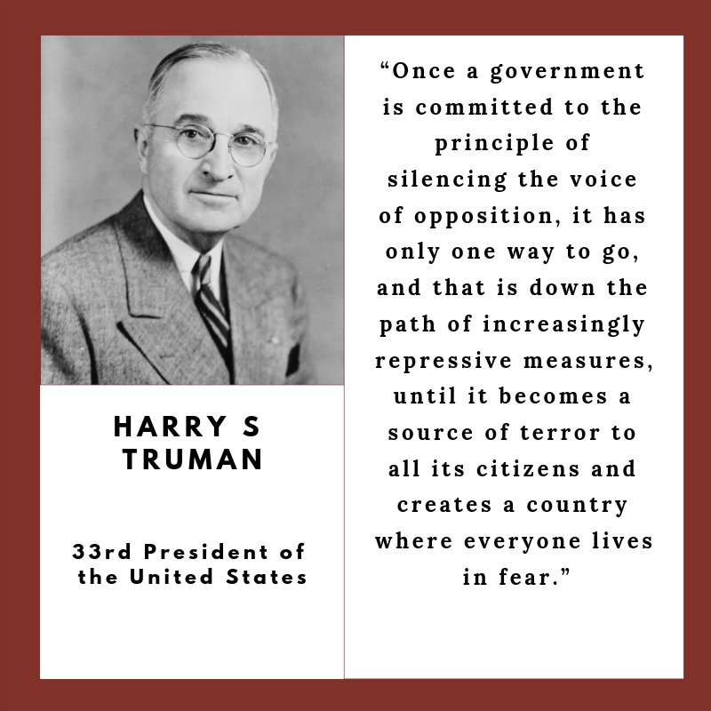 “Once a government is committed to the principle of silencing the voice of opposition, it has only one way to go, and that is down the path of increasingly repressive measures, until it becomes a source of terror to all its citizens and creates a country where everyone lives in fear."  - Harry Truman, 33rd President of the United States